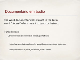 The word documentary has its root in the Latin
word "docere" which meant to teach or instruct.
http://pov.imv.au.dk/Issue_22/section_1/artc1A.html
http://www.mediaknowall.com/as_alevel/Documentary/docu_index.php
Características discursivas e léxico-gramaticais.
Documentário em áudio
Função social:
 
