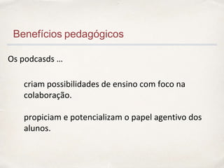 Benefícios pedagógicos
Os podcasds …
criam possibilidades de ensino com foco na
colaboração.
propiciam e potencializam o papel agentivo dos
alunos.
 
