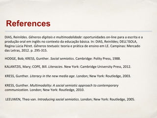 HODGE, Bob; KRESS, Gunther. Social semiotics. Cambridge: Polity Press, 1988.
LEEUWEN, Theo van. Introducing social semiotics. London; New York: Routledge, 2005.
DIAS, Reinildes. Gêneros digitais e multimodalidade: oportunidades on-line para a escrita e a
produção oral em inglês no contexto da educação básica. In: DIAS, Reinildes; DELL’ISOLA,
Regina Lúcia Péret. Gêneros textuais: teoria e prática de ensino em LE. Campinas: Mercado
das Letras, 2012. p. 295-315.
KALANTZIS, Mary; COPE, Bill. Literacies. New York: Cambridge University Press, 2012.
KRESS, Gunther. Literacy in the new media age. London; New York: Routledge, 2003.
KRESS, Gunther. Multimodality: A social semiotic approach to contemporary
communication. London; New York: Routledge, 2010.
References
 
