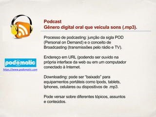 Podcast
Gênero digital oral que veicula sons (.mp3).
Processo de podcasting: junção da sigla POD
(Personal on Demand) e o conceito de
Broadcasting (transmissões pelo rádio e TV).
Endereço em URL (podendo ser ouvido na
própria interface da web ou em um computador
conectado à Internet.
Downloading: pode ser “baixado” para
equipamentos portáteis como Ipods, tablets,
Iphones, celulares ou dispositivos de .mp3.
Pode versar sobre diferentes tópicos, assuntos
e conteúdos.
https://www.podomatic.com
 