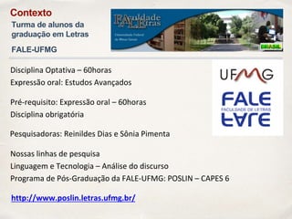 Disciplina Optativa – 60horas
Expressão oral: Estudos Avançados
Pesquisadoras: Reinildes Dias e Sônia Pimenta
Pré-requisito: Expressão oral – 60horas
Disciplina obrigatória
Nossas linhas de pesquisa
Linguagem e Tecnologia – Análise do discurso
Programa de Pós-Graduação da FALE-UFMG: POSLIN – CAPES 6
http://www.poslin.letras.ufmg.br/
Contexto
Turma de alunos da
graduação em Letras
FALE-UFMG
 