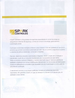 WãM#Í
A SparkControlesé umaempresadeengenhariaespecializadaemprovertecnologiade
vanguardaòmsistemasd6segurança,controledeconsumodeenergia,gerenciamento
e automaçãopredial.
O principalcompromissodaSparké oferecera seusclientesa maisaltaqualidadeemserviçose
produtosquepriorizenneconomiae praticidadesemabrirmãodoconfortoe segurançaa usuários
e visitantesdeedif'aiosresidenciais,comerciaise industriais,
paraisso,desenvolvesoluçÕescustomizadase integradas,desdeo projetoatÓa instalaçãoe
manutenção,a partirdeumminuciosolevantamentodasnecessidadesdecadacliente'
Todososprodutose seruiçosinstaladose mantidospelaSpakseguemrigorosospadrÕesde
qualidadee obedecemàsnormase certificaçÕesinternacionais.AsintervençÕesdaSparkpodem
ocorreremedificaçÕesjáconcluÍdase quenepessitemdeumamodernizaçãooucomopartede
umaobraemconstruÇão.
O atendimentoexclusivoe suaequipequalificada,formadaporprofissionaisaltamente
capacitados,têmgarantidoa Sparkumlugardedestaquenomercadoe umelevadograude
satisfaçãoa seusclientes.
 
