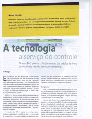 Automação
o sistema integrado de automação predial permite o controle de todos os itens vitais
para o funcionamentode um prédio gerandoeconomia de tempo e dinheiro'A Spark
desenvolve os mais modernos e completos sistemas de automação dotados de
poderosos softwares gráficos, controladores e periféricos de última geração'
ffiffimffiffi
',ì{
- - 5
I
s d
w[
L..#
E:qs
i+-1"1.I
f;
:iÍsiemamfuÌ5p*rrniie,:furrcienarrientnd*spreeÍl*siief*rr,^ie
;:';ir:nnatizaciavisandc í-,1 ecünüiniaCeÈnPrniar v r
Y r v
PorRedação
ntrarem um localsemsepreocuparem ligara luzou
o ar-condicionadoé uma dascomodidadesda vida
moderna.Bastadar um passoparaqueo ambiente
estejaadequadamenteiluminadoe com umatemperatura
confortável.Ouemnãodesejafacilidadesassimem seudia
a dia?Usuáriosde diversosedifícioscomerciais,residenciais
e industríais,alemde hoteis,shoppings,hospitaise estádios
de futebol,já vivemessarealidadegraçasao sistemaBMS
(BuildingManagementSystem).
O BMSé um sistemadeautomaçãoou gestãopredialque
integradesdeosequipamentosdecampodecontroladoresde
instrumentosaté o softwarede gerenciamento.Alemde sua
funçãobásica,quee o monitoramentoe controlede equipa-
mentos,o sistemapossuidiversasfinalidades,comogarantira
racíonalizaçãode energiae águae mantero níveldeconforto
pormeiodoare dailuminação,levandoemcontao aproveita-
mentodeluzexterna.
"O sistemade BMS é usado para muítas coisas.
Vocêcomeçapelapartemaisbásica,que é a monitoração
de equipamentosre conseguechegarà otimizaçãodosseus
recursos,dosseusequipamentos,dasuaenergiae dosseus
insumos,desdeque façauma análiseconstanteem cima
dessasinformações",garanteRobertoLuigiBettoni,diretor
daBettoniAutomação,quecomercìalizao sistema.
Surgimento
Como rápidocrescimentoe desenvolvimentoda cons-
truçãocivil,aolongodosanos6oe7o,surgiua necessidadeda
automatizaçãonomundointeiro.Até então,existiaapenaso
controlelocalizadoe nãoumagestãocompleta.No Brasil,
o sistemachegounadécadader98o.
RobertoLuigiBettonifoi um dosprofissioisqueacom-
panharamo surgimentodo BMS.Em 1985,eledefendeua
primeiradissertaçãode mestradosobreautomaçãopredial
do Brasilna EscolaPolitecnicada USPsobo título"Projeto
de um Sistemade Supervisãoe ControlePredial".Ëleconta
queo processose modernizoucom o tempo."Primeirofoi
eletromecânico,quandoo colocaramem mesasdecontrole,
depois,com o adventodo computador,começarama fazer
issodeformamaiscentralizadae deformaeletrônica."
 