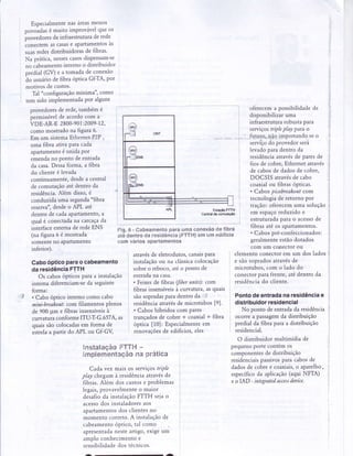 Especialmentenas áreasmenos
oouoàd"t é muito imProvávelque os
prou.dot.t de infraestruturade rede
conectem ascasase apartamentosas
suasredesdistribuidorasde fìbras'
Na prática,nessescasosdispensam-se
,ro Cabe.m.nto interno o distribuidor
predial (GD . a tomada de conexão
ão usuáriode fibra óPticaGf:TA, Por
motivos de custos.
Tal "configuraçãomínima", como
tem sido implementadaPor alguns
provedoresde rede,também é
permissívelde acordo com a
VDE-AR-E2800-901:2009-12,
como mostrado na figura 6.
Em um sistemaEthernetP2P,
uma fibra ativa paracada
apartamentoé unida Por
emendano ponto de entrada
da casa.Dessaforma, a fibra
do cliente é levada
continuamente,desdea central
de comutaçãoaté dentro da
residência.Aiém disso,é
conduzida uma segunda"fibra
reserva",desdeo APL até
dentro de cadaaPartamento,a
qual é conectadana carcaçada
interfaceexternade rede ENS
(nafigura6émostrada
somenteno apartamento
inferior).
(il)
-a
I . r
I
ONT
tWv)
;llens
6
;r.feHs
lltt=:g=*#lr.r.r...+l..1_.fl'--.-.::f
APL Estraçáo
Cêntraldo mmt
oferecema possibilidadede
disponibilizaruma
infraestruturarobustapara
serviçostripleplal para o
açáoFTTH
mmutação
.,j.",,,.fu-tprp,,,4{qilnportandoseo
1 d t i , , - - . - !
serviçodo provedorserá
j levadoparadentro da
1 residênciaatravésde paresde
I fios de cobre, Ethernet através
] a. cabosde dadosde cobre,
DOCSIS atravésde cabo
coaxialou fibrasópticas.
. Cabos picobreakoutcom
tecnologiade retorno por
tração:oferecemuma solução
em espaçoreduzido e
estruturadapara o acessode
fibrasaté os apartamentos.
. Cabospré-confeccionados:
geralmenteestãodotados
com um coÍrectorou
CaboópticoParao cabeamento
daresidênciaFTTH
Os cabosópticos para a instalação
interna diferenciam-seda seguinte
forma:
. Cabo óptico interno como cabo
mini-breakout:com filamentos plenos
de 900 pm e fibras insensíveisà
curvatuÍaconforme ITUrT-G.6574, as
ouaissão colocadasem forma de
.rtr.l" a partir do APL ou GÊGV
Fig.6 - Cabeamentopara uma conexãode fibra
até dentro da residência(FTTH)em um edifício
com vários apartamentos
atravésde eletrodutos,canaispara
instalaçãoou na clássicacolocação
sobreo reboco,atéo ponto de
entradana casa.
. Feixesde fìbras(fiberunits): com
fibrasinsensíveisà curvatura,asquais
sãosopradasparadentro da 1
residênciaatraÍésde microtubos [9].
. Caboshíbridoscom pares
trançadosde cobre * coaxial + fibra
optica [10]: Especialmenteem
renovaçõesde edifïcios,eles
ì
_ l
elemento conectorem um dos lados :
e sãosopradosatravésde
microtubos, com o lado do l
conectorparafrente,atédentro da :
residênciado cliente.
Pontodeentradanaresidênciae
distribuidorresidencial
No ponto de entradada residência
ocorre a passagemda distribuição I
predial da fibra para a distribuição
residencial.
O distribuidormultimídia de
pequenoportecontémos
componentesde distribuição :
residenciaispassivosparacabosde ,
dadosde cobree coaxiais,o aparelho, ,
específicoda aplicação(aqui NFTA) i
e o IAD - integratedaccessdeaice. i
NnstalaeáoFTT!'{-
implem-entaçáona prática
Cada vez mais os sewíçostriPle i
play chegamà residênciaatravésde
fibras.Além dos custose problemas
legais,provavelmenteo maior
desafioda instalaçãoFTTH sejao
acessodos instaladoresaos
apartamentosdos clientesno
momento correto.A instalaçãode
cabeamentoóptico,tal como
apresentadanesteartigo,exigeum
amplo conhecimentoe :
sensibilidadedos tecnicos.
 