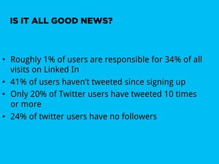 IS IT ALL GOOD NEWS?



•  Roughly 1% of users are responsible for 34% of all
   visits on Linked In
•  41% of users haven’t tweeted since signing up
•  Only 20% of Twitter users have tweeted 10 times
   or more
•  24% of twitter users have no followers
 