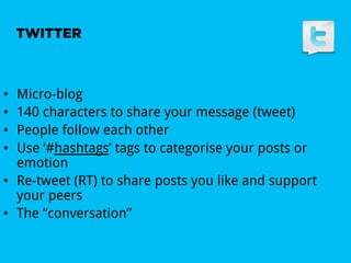 TWITTER



•  Micro-blog
•  140 characters to share your message (tweet)
•  People follow each other
•  Use ‘#hashtags’ tags to categorise your posts or
   emotion
•  Re-tweet (RT) to share posts you like and support
   your peers
•  The “conversation”
 