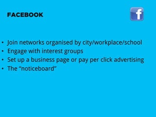 FACEBOOK



•    Join networks organised by city/workplace/school
•    Engage with interest groups
•    Set up a business page or pay per click advertising
•    The “noticeboard”
 