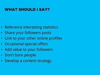 WHAT SHOULD I SAY?



•    Reference interesting statistics
•    Share your followers posts
•    Link to your other online profiles
•    Occasional special offers
•    Add value to your followers
•    Don’t bore people
•    Develop a content strategy
 