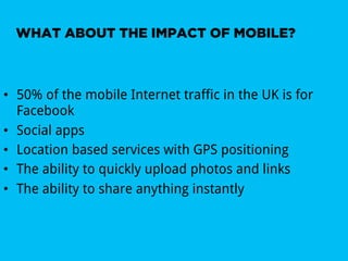 WHAT ABOUT THE IMPACT OF MOBILE?



•  50% of the mobile Internet traffic in the UK is for
   Facebook
•  Social apps
•  Location based services with GPS positioning
•  The ability to quickly upload photos and links
•  The ability to share anything instantly
 