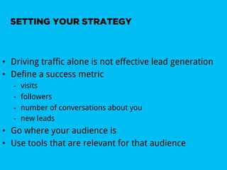 SETTING YOUR STRATEGY



•  Driving traffic alone is not effective lead generation
•  Define a success metric
   -    visits
   -    followers
   -    number of conversations about you
   -    new leads
•  Go where your audience is
•  Use tools that are relevant for that audience
 