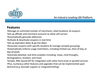 An	
  Industry	
  Leading	
  LBS	
  Pla-orm	
  


Features	
  
• Manage	
  an	
  unlimited	
  number	
  of	
  merchants,	
  retail	
  loca8ons,	
  &	
  coupons	
  
• Set	
  up	
  aﬃliate	
  and	
  merchant	
  accounts	
  to	
  allow	
  self-­‐service	
  
• Automa8cally	
  geocode	
  addresses	
  
• Ac8vate	
  &	
  deac8vate	
  coupons	
  in	
  real-­‐8me	
  
• Set	
  up	
  expira8on	
  dates	
  &	
  go-­‐live	
  dates	
  
• Associate	
  coupons	
  with	
  speciﬁc	
  loca8ons	
  &	
  manage	
  complex	
  groupings	
  
• Automa8cally	
  enforce	
  usage	
  restric8ons,	
  including	
  limited	
  use,	
  8me-­‐of-­‐day,	
  or	
  
day-­‐of-­‐week	
  	
  
• Generate	
  detailed,	
  real-­‐8me	
  analy8cs	
  including:	
  views,	
  click-­‐throughs,	
  
demographics,	
  loca8on,	
  and	
  more	
  
• Simple,	
  XML-­‐based	
  API	
  for	
  integra8on	
  with	
  other	
  front-­‐ends	
  or	
  parallel	
  services	
  
• Plus,	
  numerous	
  other	
  features	
  and	
  upgrades	
  that	
  can	
  be	
  implemented	
  upon	
  
demand	
  (e.g.	
  barcode	
  support	
  or	
  integrated	
  billing)
 