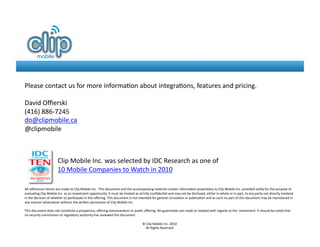 Please	
  contact	
  us	
  for	
  more	
  informa8on	
  about	
  integra8ons,	
  features	
  and	
  pricing.	
  	
  

David	
  Oﬃerski	
  
(416)	
  886-­‐7245	
  
do@clipmobile.ca	
  
@clipmobile	
  



                                  Clip	
  Mobile	
  Inc.	
  was	
  selected	
  by	
  IDC	
  Research	
  as	
  one	
  of	
  	
  
                                  10	
  Mobile	
  Companies	
  to	
  Watch	
  in	
  2010	
  

All	
  references	
  herein	
  are	
  made	
  to	
  Clip	
  Mobile	
  Inc.	
  	
  This	
  document	
  and	
  the	
  accompanying	
  material	
  contain	
  informa8on	
  proprietary	
  to	
  Clip	
  Mobile	
  Inc.	
  provided	
  solely	
  for	
  the	
  purpose	
  of	
  
evalua8ng	
  Clip	
  Mobile	
  Inc.	
  as	
  an	
  investment	
  opportunity.	
  It	
  must	
  be	
  treated	
  as	
  strictly	
  conﬁden8al	
  and	
  may	
  not	
  be	
  disclosed,	
  either	
  in	
  whole	
  or	
  in	
  part,	
  to	
  any	
  party	
  not	
  directly	
  involved	
  
in	
  the	
  decision	
  of	
  whether	
  to	
  par8cipate	
  in	
  this	
  oﬀering.	
  This	
  document	
  is	
  not	
  intended	
  for	
  general	
  circula8on	
  or	
  publica8on	
  and	
  as	
  such	
  no	
  part	
  of	
  this	
  document	
  may	
  be	
  reproduced	
  in	
  
any	
  manner	
  whatsoever	
  without	
  the	
  writen	
  permission	
  of	
  Clip	
  Mobile	
  Inc.	
  

This	
  document	
  does	
  not	
  cons8tute	
  a	
  prospectus,	
  oﬀering	
  memorandum	
  or	
  public	
  oﬀering.	
  No	
  guarantees	
  are	
  made	
  or	
  implied	
  with	
  regards	
  to	
  the	
  	
  investment.	
  It	
  should	
  be	
  noted	
  that	
  
no	
  security	
  commission	
  or	
  regulatory	
  authority	
  has	
  reviewed	
  this	
  document.	
  

                                                                                                                            ©	
  Clip	
  Mobile	
  Inc.	
  2010	
  
                                                                                                                               All	
  Rights	
  Reserved	
  
 