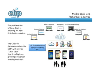 Mobile	
  Local	
  Deal	
  	
  
                                                                                                                                   Pla-orm	
  as-­‐a	
  Service	
  

                                                                              Media	
  Companies	
     Aggregators	
   Local	
  Sales	
  and	
  Marke8ng	
  
The	
  prolifera8on	
  
of	
  local	
  deals	
  is	
              Directory	
  Services	
                                                                               Deal	
  of	
  The	
  Day	
  Sites	
  
allowing	
  for	
  new	
  
distribu8on	
  models.	
   Merchant	
  Services	
                                                                                                                             Brands	
  




The	
  Clip	
  deal	
  
                                        Get	
  local	
  deals	
  on	
  the	
  	
  
database	
  and	
  mobile	
              apps	
  you	
  use	
  every	
  
SDK’s	
  will	
  provide	
                          day.	
  
“Local	
  Deal”	
  
func8onality	
  for	
  a	
  
growing	
  network	
  of	
  
mobile	
  publishers.	
  	
  
 