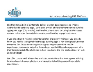 An	
  Industry	
  Leading	
  LBS	
  Pla-orm	
  


Clip	
  Mobile	
  has	
  built	
  a	
  pla-orm	
  to	
  deliver	
  loca8on-­‐based	
  content	
  to	
  	
  iPhone,	
  
Android	
  and	
  Blackberry	
  apps.	
  	
  With	
  over	
  2	
  years	
  of	
  development	
  behind	
  our	
  deal	
  
aggregator	
  apps	
  (Clip	
  Mobile),	
  we	
  have	
  become	
  experts	
  on	
  using	
  loca8on-­‐based	
  
content	
  to	
  improve	
  the	
  mobile	
  experience	
  and	
  further	
  engage	
  customers.	
  	
  	
  

If	
  you	
  are	
  a	
  brand,	
  retailer,	
  content	
  publisher	
  or	
  property	
  manager	
  you	
  already	
  
know	
  you	
  need	
  a	
  strong	
  mobile	
  strategy.	
  Building	
  apps	
  is	
  not	
  the	
  right	
  solu8on	
  for	
  
everyone,	
  but	
  those	
  embarking	
  on	
  an	
  app	
  strategy	
  must	
  create	
  mobile	
  
experiences	
  that	
  create	
  value	
  for	
  the	
  end	
  user	
  and	
  build	
  brand	
  engagement	
  with	
  
their	
  target	
  market.	
  The	
  challenge	
  is,	
  how	
  to	
  achieve	
  the	
  end	
  goal	
  on	
  8me,	
  on	
  task	
  
and	
  on	
  budget?	
  	
  

We	
  oﬀer	
  co-­‐branded,	
  white-­‐label	
  and	
  custom	
  solu8ons	
  that	
  leverage	
  our	
  exis8ng	
  
loca8on-­‐based	
  discount	
  pla-orm	
  and	
  exper8se	
  in	
  building	
  compelling	
  mobile	
  
experiences.	
  
 