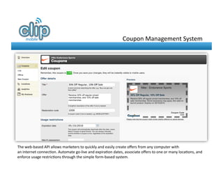 Coupon	
  Management	
  System	
  




The	
  web-­‐based	
  API	
  allows	
  marketers	
  to	
  quickly	
  and	
  easily	
  create	
  oﬀers	
  from	
  any	
  computer	
  with	
  
an	
  internet	
  connec8on.	
  Automate	
  go-­‐live	
  and	
  expira8on	
  dates,	
  associate	
  oﬀers	
  to	
  one	
  or	
  many	
  loca8ons,	
  and	
  
enforce	
  usage	
  restric8ons	
  through	
  the	
  simple	
  form-­‐based	
  system.	
  	
  
 