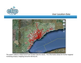 User	
  Loca8on-­‐Data	
  




The	
  system	
  collects	
  a	
  robust	
  set	
  of	
  user-­‐loca8on	
  data	
  for	
  clients.	
  	
  This	
  informa8on	
  allows	
  for	
  further	
  targeted	
  
marke8ng	
  analysis,	
  mapping	
  consumer	
  density	
  etc.	
  
 