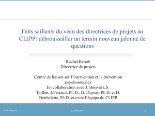 Faits saillants du vécu des directrices de projets au
CLIPP: débroussailler un terrain nouveau jalonné de
questions
Rachel Benoît
Directrice de projets
Centre de liaison sur l’intervention et la prévention
psychosociales
En collaboration avec J. Boisvert, S.
Taillon, J.Perrault, Ph.D., G. Dupuis, Ph.D. et D.
Berthelette, Ph.D. et toute l’équipe du CLIPP
www.clipp.ca

Le 07/05/2013

2

 
