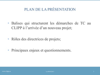 PLAN DE LA PRÉSENTATION
• Balises qui structurent les démarches de TC au
CLIPP à l’arrivée d’un nouveau projet;
• Rôles des directrices de projets;

• Principaux enjeux et questionnements.

www.clipp.ca

Le 09/05/2013

3

 