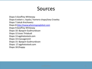 Sources
Diapo 5:Geoffrey Whiteway
Diapo 6:edwin s. loyola / homero chapa/Joey Crowley
Diapo 7:Jakub Krechowicz
Diapo 8:http://www.whereisgooglebot.com
Diapo 9:Geoffrey Whiteway
Diapo 10: Bjorgvin Gudmundsson
Diapo 12:Joses Tirtabudi
Diapo 13:agphotostock.com
Diapo 14:massagenerd
Diapo 15: Bjorgvin Gudmundsson
Diapo: 17:agphotostock.com
Diapo 18:2happy

Le 09/05/2013

31

 