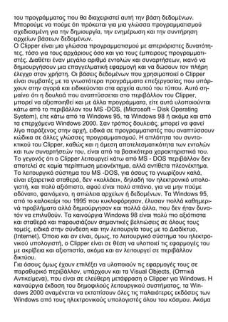 του προγράμματος που θα διαχειριστεί αυτή την βάση δεδομένων.
Μπορούμε να πούμε ότι πρόκειται για μια γλώσσα προγραμματισμού
σχεδιασμένη για την δημιουργία, την ενημέρωση και την συντήρηση
αρχείων βάσεων δεδομένων.
Ο Clipper είναι μια γλώσσα προγραμματισμού με απεριόριστες δυνατότη-
τες, τόσο για τους αρχάριους όσο και για τους έμπειρους προγραμματι-
στές. Διαθέτει έναν μεγάλο αριθμό εντολών και συναρτήσεων, ικανό να
δημιουργήσουν μια επαγγελματική εφαρμογή και να δώσουν τον πλήρη
έλεγχο στον χρήστη. Οι βάσεις δεδομένων που χρησιμοποιεί ο Clipper
είναι συμβατές με τα γνωστότερα προγράμματα επεξεργασίας που υπάρ-
χουν στην αγορά και ειδικεύονται στα αρχεία αυτού του τύπου. Αυτό ση-
μαίνει ότι η δουλειά που αναπτύσσεται στο περιβάλλον του Clipper,
μπορεί να αξιοποιηθεί και με άλλα προγράμματα, είτε αυτά υλοποιούνται
κάτω από το περιβάλλον του MS -DOS, (Microsoft – Disk Operating
System), είτε κάτω από τα Windows 95, τα Windows 98 ή ακόμα και από
τα επερχόμενα Windows 2000. Σαν τρόπος δουλειάς, μπορεί να φανεί
λίγο παράξενος στην αρχή, ειδικά σε προγραμματιστές που αναπτύσσουν
κώδικα σε άλλες γλώσσες προγραμματισμού. Η απλότητα του συντα-
κτικού του Clipper, καθώς και η άμεση αποτελεσματικότητα των εντολών
και των συναρτήσεών του, είναι από τα βασικότερα χαρακτηριστικά του.
Το γεγονός ότι ο Clipper λειτουργεί κάτω από MS - DOS περιβάλλον δεν
αποτελεί σε καμία περίπτωση μειονέκτημα, αλλά αντίθετα πλεονέκτημα.
Το λειτουργικό σύστημα του MS -DOS, για όσους το γνωρίζουν καλά,
είναι εξαιρετικά σταθερό, δεν «κολλάει», δηλαδή τον ηλεκτρονικό υπολο-
γιστή, και πολύ αξιόπιστο, αφού είναι πολύ σπάνιο, για να μην πούμε
αδύνατο, φαινόμενο, η απώλεια αρχείων ή δεδομένων. Τα Windows 95,
από το καλοκαίρι του 1995 που κυκλοφόρησαν, έλυσαν πολλά καθημερι-
νά προβλήματα αλλά δημιούργησαν και πολλά άλλα, που δεν ήταν δυνα-
τόν να επιλυθούν. Τα καινούργια Windows 98 είναι πολύ πιο αξιόπιστα
και σταθερά και παρουσιάζουν σημαντικές βελτιώσεις σε όλους τους
τομείς, ειδικά στην σύνδεση και την λειτουργία τους με το Διαδίκτυο,
(Internet). Όποιο και αν είναι, όμως, το λειτουργικό σύστημα του ηλεκτρο-
νικού υπολογιστή, ο Clipper είναι σε θέση να υλοποιεί τις εφαρμογές του
με ακρίβεια και αξιοπιστία, ακόμα και αν λειτουργεί σε περιβάλλον
δικτύου.
Για όσους όμως έχουν επιλέξει να υλοποιούν τις εφαρμογές τους σε
παραθυρικό περιβάλλον, υπάρχουν και τα Visual Objects, (Οπτικά
Αντικείμενα), που είναι σε ελεύθερη μετάφραση ο Clipper για Windows. Η
καινούργια έκδοση του δημοφιλούς λειτουργικού συστήματος, τα Win-
dows 2000 αναμένεται να εκτοπίσουν όλες τις παλαιότερες εκδόσεις των
Windows από τους ηλεκτρονικούς υπολογιστές όλου του κόσμου. Ακόμα
 
