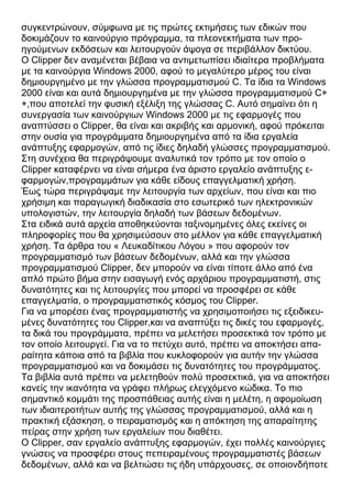 συγκεντρώνουν, σύμφωνα με τις πρώτες εκτιμήσεις των εδικών που
δοκιμάζουν το καινούργιο πρόγραμμα, τα πλεονεκτήματα των προ-
ηγούμενων εκδόσεων και λειτουργούν άψογα σε περιβάλλον δικτύου.
Ο Clipper δεν αναμένεται βέβαια να αντιμετωπίσει ιδιαίτερα προβλήματα
με τα καινούργια Windows 2000, αφού το μεγαλύτερο μέρος του είναι
δημιουργημένο με την γλώσσα προγραμματισμού C. Τα ίδια τα Windows
2000 είναι και αυτά δημιουργημένα με την γλώσσα προγραμματισμού C+
+,που αποτελεί την φυσική εξέλιξη της γλώσσας C. Αυτό σημαίνει ότι η
συνεργασία των καινούργιων Windows 2000 με τις εφαρμογές που
αναπτύσσει ο Clipper, θα είναι και ακριβής και αρμονική, αφού πρόκειται
στην ουσία για προγράμματα δημιουργημένα από τα ίδια εργαλεία
ανάπτυξης εφαρμογών, από τις ίδιες δηλαδή γλώσσες προγραμματισμού.
Στη συνέχεια θα περιγράψουμε αναλυτικά τον τρόπο με τον οποίο ο
Clipper καταφέρνει να είναι σήμερα ένα άριστο εργαλείο ανάπτυξης ε-
φαρμογών,προγραμμάτων για κάθε είδους επαγγελματική χρήση.
Έως τώρα περιγράψαμε την λειτουργία των αρχείων, που είναι και πιο
χρήσιμη και παραγωγική διαδικασία στο εσωτερικό των ηλεκτρονικών
υπολογιστών, την λειτουργία δηλαδή των βάσεων δεδομένων.
Στα ειδικά αυτά αρχεία αποθηκεύονται ταξινομημένες όλες εκείνες οι
πληροφορίες που θα χρησιμεύσουν στο μέλλον για κάθε επαγγελματική
χρήση. Τα άρθρα του « Λευκαδίτικου Λόγου » που αφορούν τον
προγραμματισμό των βάσεων δεδομένων, αλλά και την γλώσσα
προγραμματισμού Clipper, δεν μπορούν να είναι τίποτε άλλο από ένα
απλό πρώτο βήμα στην εισαγωγή ενός αρχάριου προγραμματιστή, στις
δυνατότητες και τις λειτουργίες που μπορεί να προσφέρει σε κάθε
επαγγελματία, ο προγραμματιστικός κόσμος του Clipper.
Για να μπορέσει ένας προγραμματιστής να χρησιμοποιήσει τις εξειδικευ-
μένες δυνατότητες του Clipper,και να αναπτύξει τις δικές του εφαρμογές,
τα δικά του προγράμματα, πρέπει να μελετήσει προσεκτικά τον τρόπο με
τον οποίο λειτουργεί. Για να το πετύχει αυτό, πρέπει να αποκτήσει απα-
ραίτητα κάποια από τα βιβλία που κυκλοφορούν για αυτήν την γλώσσα
προγραμματισμού και να δοκιμάσει τις δυνατότητες του προγράμματος.
Τα βιβλία αυτά πρέπει να μελετηθούν πολύ προσεκτικά, για να αποκτήσει
κανείς την ικανότητα να γράφει πλήρως ελεγχόμενο κώδικα. Το πιο
σημαντικό κομμάτι της προσπάθειας αυτής είναι η μελέτη, η αφομοίωση
των ιδιαιτεροτήτων αυτής της γλώσσας προγραμματισμού, αλλά και η
πρακτική εξάσκηση, ο πειραματισμός και η απόκτηση της απαραίτητης
πείρας στην χρήση των εργαλείων που διαθέτει.
Ο Clipper, σαν εργαλείο ανάπτυξης εφαρμογών, έχει πολλές καινούργιες
γνώσεις να προσφέρει στους πεπειραμένους προγραμματιστές βάσεων
δεδομένων, αλλά και να βελτιώσει τις ήδη υπάρχουσες, σε οποιονδήποτε
 