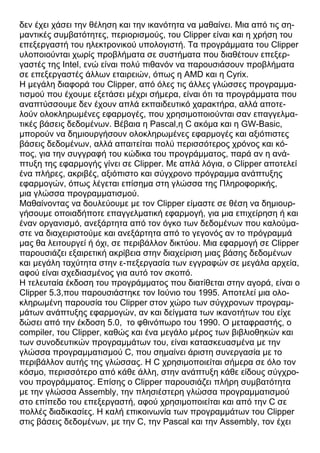 δεν έχει χάσει την θέληση και την ικανότητα να μαθαίνει. Μια από τις ση-
μαντικές συμβατότητες, περιορισμούς, του Clipper είναι και η χρήση του
επεξεργαστή του ηλεκτρονικού υπολογιστή. Τα προγράμματα του Clipper
υλοποιούνται χωρίς προβλήματα σε συστήματα που διαθέτουν επεξερ-
γαστές της Intel, ενώ είναι πολύ πιθανόν να παρουσιάσουν προβλήματα
σε επεξεργαστές άλλων εταιρειών, όπως η AMD και η Cyrix.
Η μεγάλη διαφορά του Clipper, από όλες τις άλλες γλώσσες προγραμμα-
τισμού που έχουμε εξετάσει μέχρι σήμερα, είναι ότι τα προγράμματα που
αναπτύσσουμε δεν έχουν απλά εκπαιδευτικό χαρακτήρα, αλλά αποτε-
λούν ολοκληρωμένες εφαρμογές, που χρησιμοποιούνται σαν επαγγελμα-
τικές βάσεις δεδομένων. Βέβαια η Pascal,η C ακόμα και η GW-Basic,
μπορούν να δημιουργήσουν ολοκληρωμένες εφαρμογές και αξιόπιστες
βάσεις δεδομένων, αλλά απαιτείται πολύ περισσότερος χρόνος και κό-
πος, για την συγγραφή του κώδικα του προγράμματος, παρά αν η ανά-
πτυξη της εφαρμογής γίνει σε Clipper. Με απλά λόγια, ο Clipper αποτελεί
ένα πλήρες, ακριβές, αξιόπιστο και σύγχρονο πρόγραμμα ανάπτυξης
εφαρμογών, όπως λέγεται επίσημα στη γλώσσα της Πληροφορικής,
μια γλώσσα προγραμματισμού.
Μαθαίνοντας να δουλεύουμε με τον Clipper είμαστε σε θέση να δημιουρ-
γήσουμε οποιαδήποτε επαγγελματική εφαρμογή, για μια επιχείρηση ή και
έναν οργανισμό, ανεξάρτητα από τον όγκο των δεδομένων που καλούμα-
στε να διαχειριστούμε και ανεξάρτητα από το γεγονός αν το πρόγραμμά
μας θα λειτουργεί ή όχι, σε περιβάλλον δικτύου. Μια εφαρμογή σε Clipper
παρουσιάζει εξαιρετική ακρίβεια στην διαχείριση μιας βάσης δεδομένων
και μεγάλη ταχύτητα στην ε-πεξεργασία των εγγραφών σε μεγάλα αρχεία,
αφού είναι σχεδιασμένος για αυτό τον σκοπό.
Η τελευταία έκδοση του προγράμματος που διατίθεται στην αγορά, είναι ο
Clipper 5.3,που παρουσιάστηκε τον Ιούνιο του 1995. Αποτελεί μια ολο-
κληρωμένη παρουσία του Clipper στον χώρο των σύγχρονων προγραμ-
μάτων ανάπτυξης εφαρμογών, αν και δείγματα των ικανοτήτων του είχε
δώσει από την έκδοση 5.0, το φθινόπωρο του 1990. Ο μεταφραστής, ο
compiler, του Clipper, καθώς και ένα μεγάλο μέρος των βιβλιοθηκών και
των συνοδευτικών προγραμμάτων του, είναι κατασκευασμένα με την
γλώσσα προγραμματισμού C, που σημαίνει άριστη συνεργασία με το
περιβάλλον αυτής της γλώσσας. Η C χρησιμοποιείται σήμερα σε όλο τον
κόσμο, περισσότερο από κάθε άλλη, στην ανάπτυξη κάθε είδους σύγχρο-
νου προγράμματος. Επίσης ο Clipper παρουσιάζει πλήρη συμβατότητα
με την γλώσσα Assembly, την πλησιέστερη γλώσσα προγραμματισμού
στο επίπεδο του επεξεργαστή, αφού χρησιμοποιείται και από την C σε
πολλές διαδικασίες. Η καλή επικοινωνία των προγραμμάτων του Clipper
στις βάσεις δεδομένων, με την C, την Pascal και την Assembly, τον έχει
 