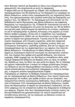 κάνει ιδιαίτερα προσιτό και δημοφιλή σε όλους τους σύγχρονους προ-
γραμματιστές που ασχολούνται με αυτές τις εφαρμογές.
Η αρχική ιδέα για την δημιουργία του Clipper, σαν ανεξάρτητη γλώσσα
προγραμματισμού που θα ασχολείται με την διαχείριση των εγγραφών σε
βάσεις δεδομένων, ανήκει στους προγραμματιστές της περασμένης δεκα-
ετίας, που χρησιμοποιούσαν σαν εργαλείο ανάπτυξης και διαχείρισης των
αρχείων τους, την DBase III+. Το πρόγραμμα αυτό αποτελούσε τον πιο
διαδεδομένο τρόπο δημιουργίας μιας βάσης δεδομένων και ασφαλούς
διαχείρισης των περιεχομένων της. Η Dbase III+ αποτελούσε ένα από τα
πλέον δημοφιλή προγράμματα στα μέση της δεκαετίας του ’80 και διέθετε
ένα σχετικά μικρό, αλλά δυναμικό και αξιόπιστο σετ εντολών, σχεδιασμέ-
νο για να προγραμματίζει τις βασικές λειτουργίες ενός αρχείου με οποιο-
δήποτε αριθμό εγγραφών. Εκτός από το περιβάλλον που προσέφερε
στον προγραμματιστή, διέθετε και την δυνατότητα να μπορεί να προγραμ-
ματίσει τα αρχεία που χρησιμοποιούσε. Γεγονός είναι ότι δεν ήταν ένα
εύκολο πρόγραμμα, από πλευράς ευχρηστίας, αλλά ήταν εξαιρετικά
χρήσιμο και πρακτικό για όσους είχαν τις βασικές γνώσεις τόσο των
λειτουργικών συστημάτων, (operating systems), όσο και των αρχών του
προγραμματισμού και των χαρακτηριστικών των αρχείων που λέγονται
βάσεις δεδομένων. Υπενθυμίζουμε ότι βάση δεδομένων λέγεται ένα
αρχείο με συγκεκριμένη δομή στο εσωτερικό του ηλεκτρονικού υπολογι-
στή, που περιέχει έναν αριθμό από ομοειδή δεδομένα, που λέγονται
εγγραφές. Κάθε εγγραφή έχει την ίδια δομή με οποιαδήποτε άλλη, αλλά
περιέχει διαφορετικά δεδομένα και διαφέρει μόνο ως προς τον αριθμό
της, δηλαδή ως προς την θέση που έχει μέσα στο αρχείο. Με το πέρασμα
του χρόνου παρουσιάστηκε η ανάγκη να υπάρχει μεγαλύτερος έλεγχος
των δεδομένων και έτσι δημιουργήθηκαν καινούργιες εντολές, ώσπου
τελικά κατασκευάστηκε ένα ανεξάρτητο πρόγραμμα με αυτές τις λειτουρ-
γίες, η σημερινή γλώσσα προγραμματισμού Clipper.
Περιγράψαμε με σαφήνεια τις διαφορές ανάμεσα στον προγραμματισμό
και τον προγραμματισμό για βάσεις δεδομένων. Στην πρώτη περίπτωση
δημιουργούμε τον κώδικα, (μια ομάδα εντολών για τον computer), που
πραγματοποιεί κάποιες συγκεκριμένες διαδικασίες, όπως είναι οι μαθημα-
τικοί υπολογισμοί. Στον προγραμματισμό για βάσεις δεδομένων, σχεδιά-
ζουμε και δημιουργούμε τα αρχεία του ηλεκτρονικού υπολογιστή, ενώ κα-
τόπιν γράφουμε και τον απαραίτητο κώδικα που διαχειρίζεται τα δεδομένα
των αρχείων. Σήμερα, όταν λέμε προγραμματισμός εννοούμε κυρίως την
δεύτερη διαδικασία και χρησιμοποιούμε την πρώτη περισσότερο για
εκπαιδευτικούς σκοπούς, για την εισαγωγή των βασικών εννοιών σε
αρχάριους προγραμματιστές.
 