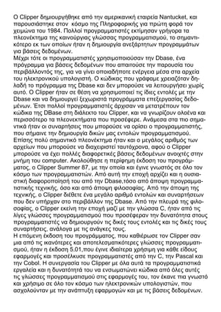 Ο Clipper δημιουργήθηκε από την αμερικανική εταιρεία Nantucket, και
παρουσιάστηκε στον κόσμο της Πληροφορικής για πρώτη φορά τον
χειμώνα του 1984. Πολλοί προγραμματιστές εκτίμησαν γρήγορα τα
πλεονέκτημα της καινούργιας γλώσσας προγραμματισμού, το σημαντι-
κότερο εκ των οποίων ήταν η δημιουργία ανεξάρτητων προγραμμάτων
για βάσεις δεδομένων.
Μέχρι τότε οι προγραμματιστές χρησιμοποιούσαν την Dbase, ένα
πρόγραμμα για βάσεις δεδομένων που απαιτούσε την παρουσία του
περιβάλλοντός της, για να γίνει οποιαδήποτε ενέργεια μέσα στα αρχεία
του ηλεκτρονικού υπολογιστή. Ο κώδικας που γράφαμε χρειαζόταν δη-
λαδή το πρόγραμμα της Dbase και δεν μπορούσε να λειτουργήσει χωρίς
αυτό. Ο Clipper ήταν σε θέση να χρησιμοποιεί τις ίδιες εντολές με την
Dbase και να δημιουργεί ξεχωριστά προγράμματα επεξεργασίας δεδο-
μένων. Έτσι πολλοί προγραμματιστές άρχισαν να μετατρέπουν τον
κώδικα της DΒase στη διάλεκτο του Clipper, και να γνωρίζουν ολοένα και
περισσότερο τα πλεονεκτήματα που προσέφερε. Ανάμεσα στα πιο σημα-
ντικά ήταν οι συναρτήσεις που μπορούσε να ορίσει ο προγραμματιστής,
που σήμαινε την δημιουργία δικών μας εντολών προγραμματισμού.
Επίσης πολύ σημαντικό πλεονέκτημα ήταν και ο μεγάλος αριθμός των
αρχείων που μπορούσε να διαχειριστεί ταυτόχρονα, αφού ο Clipper
μπορούσε να έχει πολλές διαφορετικές βάσεις δεδομένων ανοιχτές στην
μνήμη του computer. Ακολούθησε η περίφημη έκδοση του προγράμ-
ματος, ο Clipper Summer 87, με την οποία και έγινε γνωστός σε όλο τον
κόσμο των προγραμματιστών. Από αυτή την εποχή αρχίζει και η ουσια-
στική διαφοροποίησή του από την Dbase,τόσο από άποψη προγραμμα-
τιστικής τεχνικής, όσο και από άποψη φιλοσοφίας. Από την άποψη της
τεχνικής, ο Clipper διέθετε ένα μεγάλο αριθμό εντολών και συναρτήσεων
που δεν υπήρχαν στο περιβάλλον της Dbase. Από την πλευρά της φιλο-
σοφίας, ο Clipper εκείνη την εποχή μαζί με την γλώσσα C, ήταν από τις
λίγες γλώσσες προγραμματισμού που προσέφεραν την δυνατότητα στους
προγραμματιστές να δημιουργούν τις δικές τους εντολές και τις δικές τους
συναρτήσεις, ανάλογα με τις ανάγκες τους.
Η επόμενη έκδοση του προγράμματος, που καθιέρωσε τον Clipper σαν
μια από τις ικανότερες και αποτελεσματικότερες γλώσσες προγραμματι-
σμού, ήταν η έκδοση 5.01,που έγινε ιδιαίτερα χρήσιμη για κάθε είδους
εφαρμογές και προσέλκυσε προγραμματιστές από την C, την Pascal και
την Cobol. Η συνεργασία του Clipper με όλα αυτά τα προγραμματιστικά
εργαλεία και η δυνατότητά του να ενσωματώνει κώδικα από όλες αυτές
τις γλώσσες προγραμματισμού στις εφαρμογές του, τον έκανε πια γνωστό
και χρήσιμο σε όλο τον κόσμο των ηλεκτρονικών υπολογιστών, που
ασχολούνταν με την ανάπτυξη εφαρμογών και με τις βάσεις δεδομένων.
 