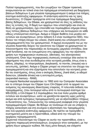 Πολλοί προγραμματιστές, που δεν γνωρίζουν τον Clipper πρακτικά,
αναρωτιούνται αν τελικά είναι ένα πρόγραμμα αποκλειστικά για διαχείριση
βάσεων δεδομένων ή μια γλώσσα προγραμματισμού ή ακόμα ένα πλήρες
σύστημα ανάπτυξης εφαρμογών. Η απάντηση καλύπτει και τις τρεις
δυνατότητες. Ο Clipper προέρχεται από ένα πρόγραμμα διαχείρισης
βάσης δεδομένων, την Dbase, και χρησιμοποιεί σε όλες τις εκδόσεις του
όλες τις εντολές της. Η δομή των αρχείων που υποστηρίζει και είναι σε
θέση να χρησιμοποιήσει, έχει επεκταθεί και περιλαμβάνει σήμερα όλους
τους τύπους βάσεων δεδομένων που υπάρχουν και λειτουργούν σε κάθε
είδους υπολογιστικό σύστημα. Ακόμα ο Clipper διαθέτει ένα μεγάλο σετ
εντολών και συναρτήσεων, (στην έκδοση 5.3 είναι τουλάχιστον 500), που
δίνουν τον πλήρη έλεγχο του υλικού, (hard-ware),του υπολογιστή στον
προγραμματιστή που τον χρησιμοποιεί. Η άψογη συνεργασία του με την
γλώσσα Assembly δείχνει την ικανότητα του Clipper να χρησιμοποιεί τα
πλεονεκτήματα που παρουσιάζει σε λειτουργίες χαμηλού επιπέδου, (low
level functions), και να ενσωματώνει στις εφαρμογές του την αξιόπιστη
χρήση των περιφερειακών συσκευών, (devices), του ηλεκτρονικού
υπολογιστή. Όταν λέμε περιφερειακές συσκευές εννοούμε όλα εκείνα τα
εξαρτήματα που είναι συνδεδεμένα στην κεντρική μονάδα, όπως είναι η
οθόνη, (display), το πληκτρολόγιο, (keyboard), το ποντίκι, (mouse) και ο
εκτυπωτής, (printer). Ακόμα ο Clipper μπορεί να επεκτείνει τον έλεγχο του
προγραμματιστή και στα εξαρτήματα που αποτελούν την κεντρική μονα-
δα του συστήματος, όπως είναι ο σκληρός δίσκος, (hard disk), οι οδηγοί
δισκετών, (diskette drives) και η εκτεταμένη μνήμη,
(expanded memory - RAM).
Η εταιρεία Nantucket αγοράστηκε το 1992 από την Computer Associates
και το επίσημο όνομα του Clipper έγινε CA-Clipper,από τα αρχικά του
ονόματος της καινούργιας ιδιοκτήτριας εταιρείας. Η τελευταία έκδοση του
προγράμματος, (που λειτουργεί κάτω από το λειτουργικό σύστημα του
MS-DOS), ο CA-Clipper 5.3 περιλαμβάνει πια ένα πολύ μεγάλο αριθμό
εντολών και συναρτήσεων, ώστε να χρειάζονται αρκετές ώρες μελέτης
ακόμα και από έμπειρους προγραμματιστές για να αξιοποιηθούν πλήρως
οι δυνατότητες του. Τελειώνοντας την εισαγωγική αναφορά στην γλώσσα
προγραμματισμού Clipper, θα θέλαμε να τονίσουμε ότι για να υπάρξει η
πλήρης κατανόηση και στη συνέχεια η αξιοποίηση του προγράμματος
σαν ένα εργαλείο ανάπτυξης εφαρμογών, θα πρέπει να προηγηθεί η
συστηματική μελέτη και η προσπάθεια, ειδικά από την πλευρά του
αρχάριου προγραμματιστή.
Σημαντικό πλεονέκτημα του Clipper σε αυτήν την προσπάθεια, είναι η
ταχύτατη παραγωγή αποτελεσμάτων, (ενεργειών στον computer), με την
χρήση λίγων γραμμών κώδικα. Με λίγες μόνο δοκιμές και ελάχιστο
 