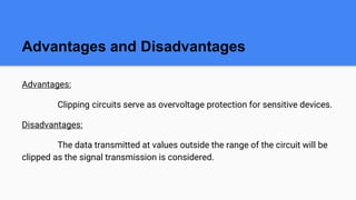 Advantages and Disadvantages
Advantages:
Clipping circuits serve as overvoltage protection for sensitive devices.
Disadvantages:
The data transmitted at values outside the range of the circuit will be
clipped as the signal transmission is considered.
 