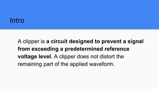 Intro
A clipper is a circuit designed to prevent a signal
from exceeding a predetermined reference
voltage level. A clipper does not distort the
remaining part of the applied waveform.
 