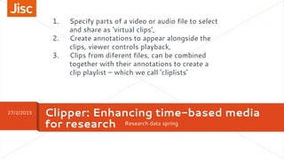 Research data spring
Clipper: Enhancing time-based media
for research
27/2/2015
1. Specify parts of a video or audio file to select
and share as ‘virtual clips’,
2. Create annotations to appear alongside the
clips, viewer controls playback,
3. Clips from diferent files, can be combined
together with their annotations to create a
clip playlist – which we call ‘cliplists’
 