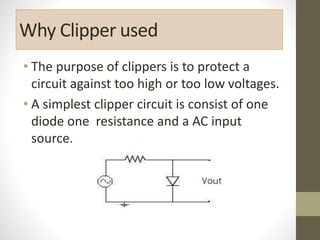 Why Clipper used
• The purpose of clippers is to protect a
circuit against too high or too low voltages.
• A simplest clipper circuit is consist of one
diode one resistance and a AC input
source.
 