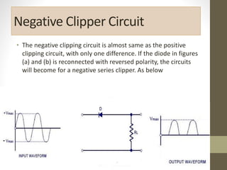 Negative Clipper Circuit
• The negative clipping circuit is almost same as the positive
clipping circuit, with only one difference. If the diode in figures
(a) and (b) is reconnected with reversed polarity, the circuits
will become for a negative series clipper. As below
 