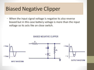 Biased Negative Clipper
• When the input signal voltage is negative its also reverse
biased but in this case battery voltage is more than the input
voltage so its acts like an close switch.
 