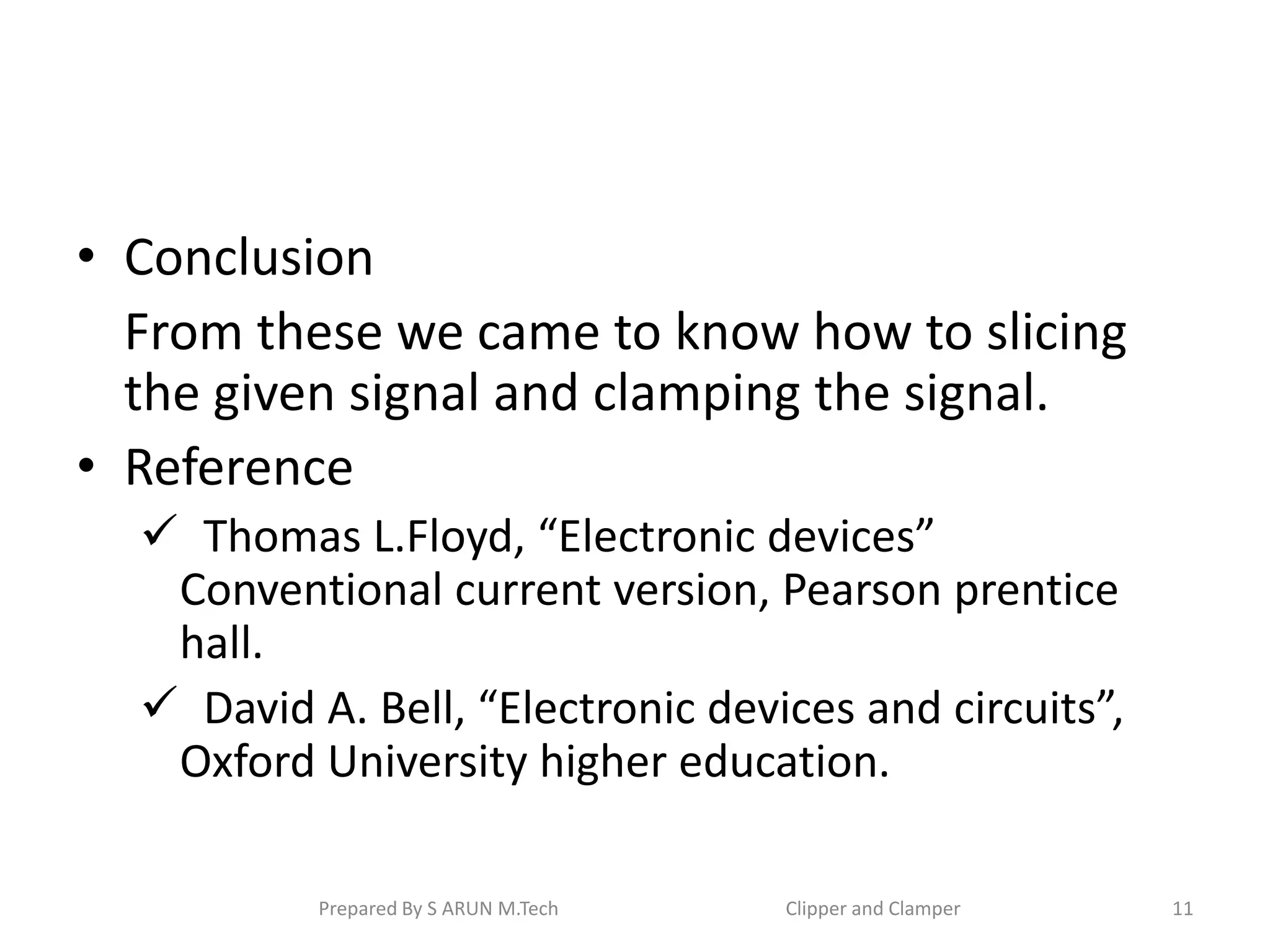 • Conclusion
From these we came to know how to slicing
the given signal and clamping the signal.
• Reference
 Thomas L.Floyd, “Electronic devices”
Conventional current version, Pearson prentice
hall.
 David A. Bell, “Electronic devices and circuits”,
Oxford University higher education.
Prepared By S ARUN M.Tech Clipper and Clamper 11
 