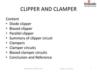 CLIPPER AND CLAMPER
Content
• Diode clipper
• Biased clipper
• Parallel clipper
• Summary of clipper circuit
• Clampers
• Clamper circuits
• Biased clamper circuits
• Conclusion and Reference
Prepared By S ARUN M.Tech Clipper and Clamper 1
 