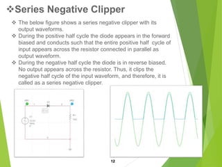Series Negative Clipper
12
 The below figure shows a series negative clipper with its
output waveforms.
 During the positive half cycle the diode appears in the forward
biased and conducts such that the entire positive half cycle of
input appears across the resistor connected in parallel as
output waveform.
 During the negative half cycle the diode is in reverse biased.
No output appears across the resistor. Thus, it clips the
negative half cycle of the input waveform, and therefore, it is
called as a series negative clipper.
 