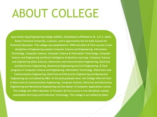 ABOUT COLLEGE
Ajay Kumar Garg Engineering College (AKGEC), Ghaziabad is affiliated to Dr. A.P.J. Abdul
Kalam Technical University, Lucknow, and is approved by the All India Council for
Technical Education. The college was established in 1998 and offers B.Tech courses in ten
disciplines of Engineering namely Computer Science and Engineering, Information
Technology, Computer Science, Computer Science & Information Technology, Computer
Science and Engineering (Artificial Intelligence & Machine Learning). Computer Science
and Engineering (Data Science), Electronics and Communication Engineering, Electrical
and Electronics Engineering, Mechanical Engineering and Civil Engineering. B.Tech
programs in Computer Science and Engineering, Information Technology, Electronics and
Communication Engineering, Electrical and Electronics Engineering and Mechanical
Engineering are accredited by NBA. At the post graduate level, the College offers M.Tech
in Electronics & Communication Engineering, Computer Science, Electrical and Electronics
Engineering and Mechanical Engineering and the Master of Computer Applications course.
The College also offers Bachelor of Vocation (B.Voc) course in two disciplines namely
Automobile Servicing and Production Technology. The college is accredited by NAAC.
 