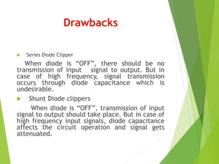 Drawbacks
 Series Diode Clipper
When diode is “OFF”, there should be no
transmission of input signal to output. But in
case of high frequency, signal transmission
occurs through diode capacitance which is
undesirable.
 Shunt Diode clippers
When diode is “OFF”, transmission of input
signal to output should take place. But in case of
high frequency input signals, diode capacitance
affects the circuit operation and signal gets
attenuated.
 