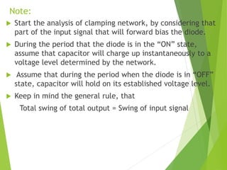 Note:
 Start the analysis of clamping network, by considering that
part of the input signal that will forward bias the diode.
 During the period that the diode is in the “ON” state,
assume that capacitor will charge up instantaneously to a
voltage level determined by the network.
 Assume that during the period when the diode is in “OFF”
state, capacitor will hold on its established voltage level.
 Keep in mind the general rule, that
Total swing of total output = Swing of input signal
 