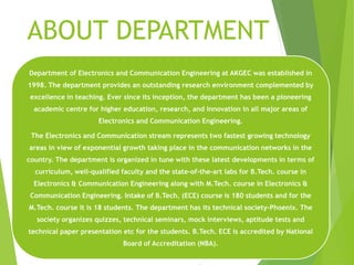 ABOUT DEPARTMENT
Department of Electronics and Communication Engineering at AKGEC was established in
1998. The department provides an outstanding research environment complemented by
excellence in teaching. Ever since its inception, the department has been a pioneering
academic centre for higher education, research, and innovation in all major areas of
Electronics and Communication Engineering.
The Electronics and Communication stream represents two fastest growing technology
areas in view of exponential growth taking place in the communication networks in the
country. The department is organized in tune with these latest developments in terms of
curriculum, well-qualified faculty and the state-of-the-art labs for B.Tech. course in
Electronics & Communication Engineering along with M.Tech. course in Electronics &
Communication Engineering. Intake of B.Tech. (ECE) course is 180 students and for the
M.Tech. course it is 18 students. The department has its technical society-Phoenix. The
society organizes quizzes, technical seminars, mock interviews, aptitude tests and
technical paper presentation etc for the students. B.Tech. ECE is accredited by National
Board of Accreditation (NBA).
 
