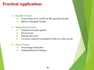 Practical Applications
 Rectifier Circuits
 Conversions of AC to DC for DC operated circuits
 Battery Charging Circuits
 Simple Diode Circuits
 Protective Circuits against
 Overcurrent
 Polarity Reversal
 Currents caused by an inductive kick in a relay circuit
 Zener Circuits
 Overvoltage Protection
 Setting Reference Voltages
34
 