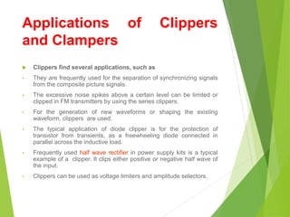 Applications of Clippers
and Clampers
 Clippers find several applications, such as
• They are frequently used for the separation of synchronizing signals
from the composite picture signals.
• The excessive noise spikes above a certain level can be limited or
clipped in FM transmitters by using the series clippers.
• For the generation of new waveforms or shaping the existing
waveform, clippers are used.
• The typical application of diode clipper is for the protection of
transistor from transients, as a freewheeling diode connected in
parallel across the inductive load.
• Frequently used half wave rectifier in power supply kits is a typical
example of a clipper. It clips either positive or negative half wave of
the input.
• Clippers can be used as voltage limiters and amplitude selectors.
 