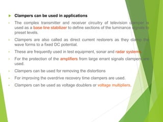  Clampers can be used in applications
• The complex transmitter and receiver circuitry of television clamper is
used as a base line stabilizer to define sections of the luminance signals to
preset levels.
• Clampers are also called as direct current restorers as they clamp the
wave forms to a fixed DC potential.
• These are frequently used in test equipment, sonar and radar systems.
• For the protection of the amplifiers from large errant signals clampers are
used.
• Clampers can be used for removing the distortions
• For improving the overdrive recovery time clampers are used.
• Clampers can be used as voltage doublers or voltage multipliers.
 