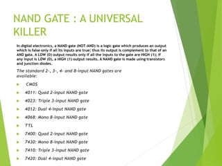 NAND GATE : A UNIVERSAL
KILLER
The standard 2-, 3-, 4- and 8-input NAND gates are
available:
 CMOS
 4011: Quad 2-input NAND gate
 4023: Triple 3-input NAND gate
 4012: Dual 4-input NAND gate
 4068: Mono 8-input NAND gate
 TTL
 7400: Quad 2-input NAND gate
 7430: Mono 8-input NAND gate
 7410: Triple 3-input NAND gate
 7420: Dual 4-input NAND gate
In digital electronics, a NAND gate (NOT-AND) is a logic gate which produces an output
which is false only if all its inputs are true; thus its output is complement to that of an
AND gate. A LOW (0) output results only if all the inputs to the gate are HIGH (1); if
any input is LOW (0), a HIGH (1) output results. A NAND gate is made using transistors
and junction diodes.
 