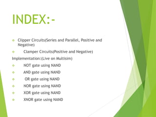 INDEX:-
 Clipper Circuits(Series and Parallel, Positive and
Negative)
 Clamper Circuits(Positive and Negative)
Implementation:(Live on Multisim)
 NOT gate using NAND
 AND gate using NAND
 OR gate using NAND
 NOR gate using NAND
 XOR gate using NAND
 XNOR gate using NAND
 