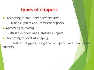 Types of clippers
 According to non- linear devices used:
- Diode clippers and Transistor clippers
 According to biasing
- Biased clippers and Unbiased clippers.
 According to level of clipping
- Positive clippers, Negative clippers and combination
clippers
 