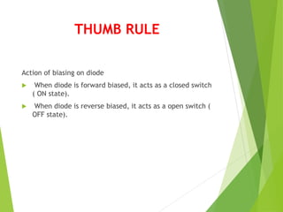 THUMB RULE
Action of biasing on diode
 When diode is forward biased, it acts as a closed switch
( ON state).
 When diode is reverse biased, it acts as a open switch (
OFF state).
 