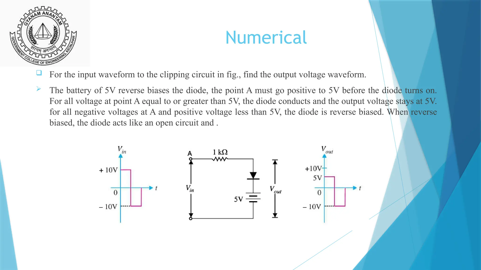 Numerical
 For the input waveform to the clipping circuit in fig., find the output voltage waveform.
 The battery of 5V reverse biases the diode, the point A must go positive to 5V before the diode turns on.
For all voltage at point A equal to or greater than 5V, the diode conducts and the output voltage stays at 5V.
for all negative voltages at A and positive voltage less than 5V, the diode is reverse biased. When reverse
biased, the diode acts like an open circuit and .
 